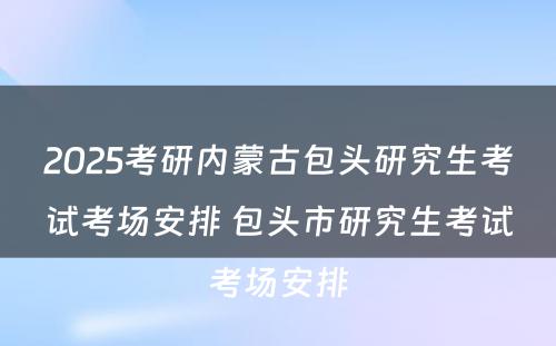 2025考研内蒙古包头研究生考试考场安排 包头市研究生考试考场安排