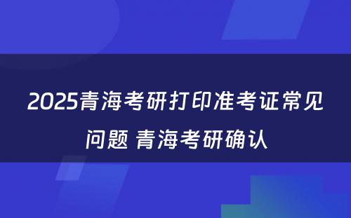 2025青海考研打印准考证常见问题 青海考研确认