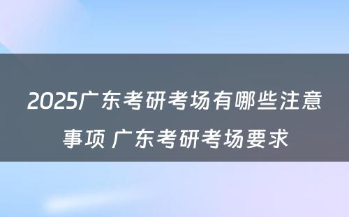 2025广东考研考场有哪些注意事项 广东考研考场要求