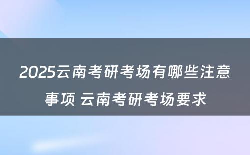 2025云南考研考场有哪些注意事项 云南考研考场要求