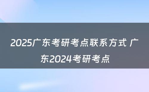 2025广东考研考点联系方式 广东2024考研考点