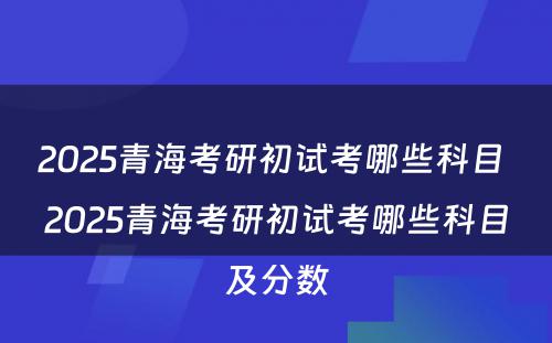 2025青海考研初试考哪些科目 2025青海考研初试考哪些科目及分数