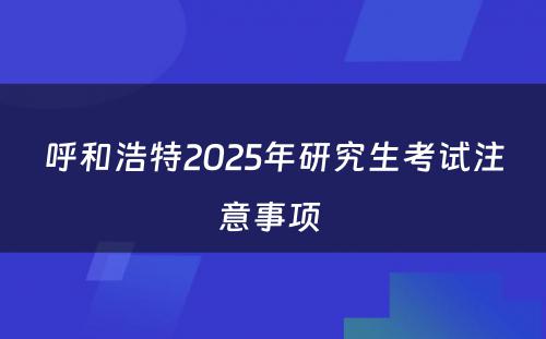 呼和浩特2025年研究生考试注意事项 