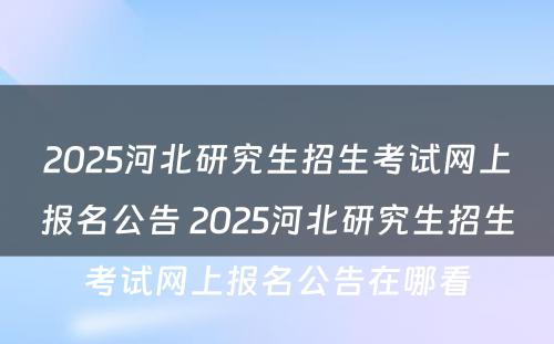 2025河北研究生招生考试网上报名公告 2025河北研究生招生考试网上报名公告在哪看