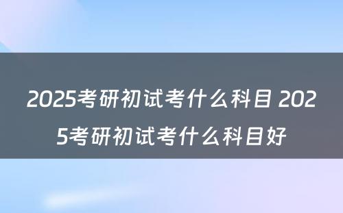 2025考研初试考什么科目 2025考研初试考什么科目好