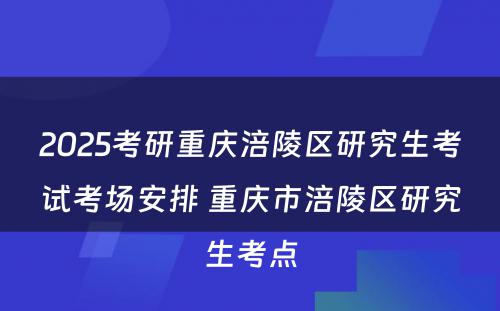 2025考研重庆涪陵区研究生考试考场安排 重庆市涪陵区研究生考点