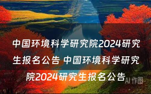 中国环境科学研究院2024研究生报名公告 中国环境科学研究院2024研究生报名公告