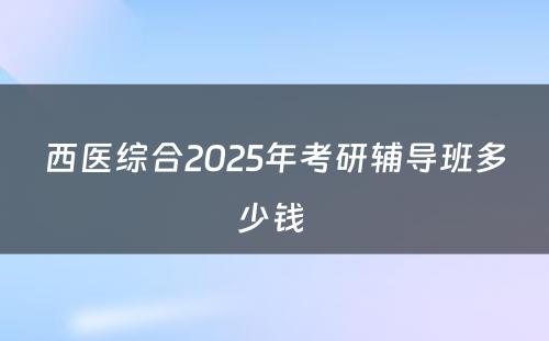 西医综合2025年考研辅导班多少钱 