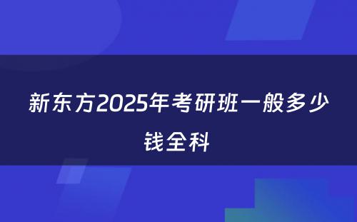 新东方2025年考研班一般多少钱全科 