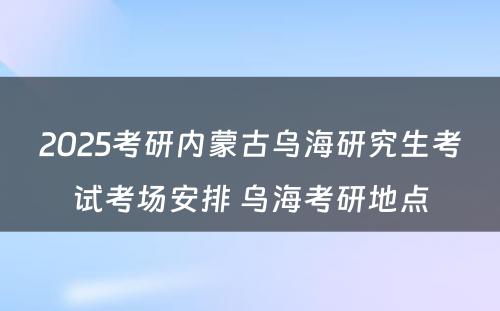 2025考研内蒙古乌海研究生考试考场安排 乌海考研地点