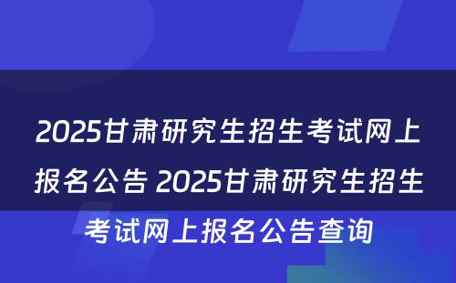 2025甘肃研究生招生考试网上报名公告 2025甘肃研究生招生考试网上报名公告查询