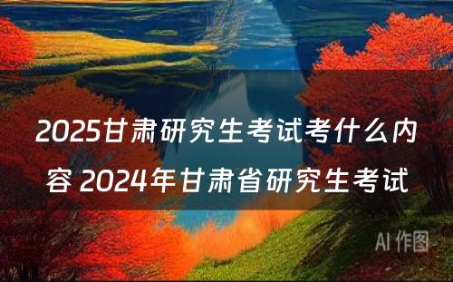 2025甘肃研究生考试考什么内容 2024年甘肃省研究生考试