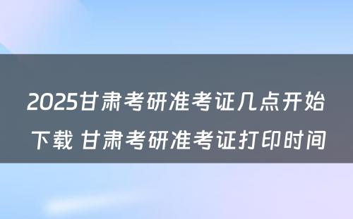 2025甘肃考研准考证几点开始下载 甘肃考研准考证打印时间