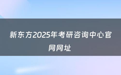 新东方2025年考研咨询中心官网网址 