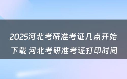 2025河北考研准考证几点开始下载 河北考研准考证打印时间