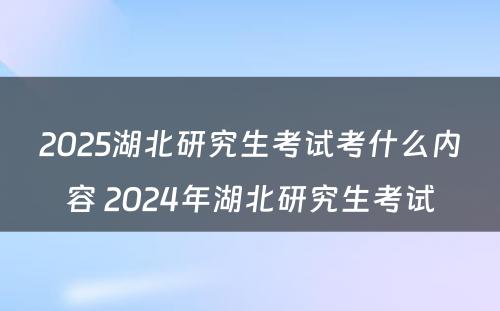 2025湖北研究生考试考什么内容 2024年湖北研究生考试