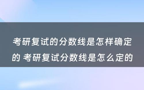 考研复试的分数线是怎样确定的 考研复试分数线是怎么定的