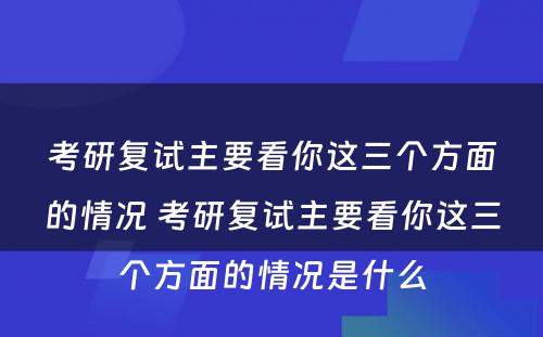 考研复试主要看你这三个方面的情况 考研复试主要看你这三个方面的情况是什么