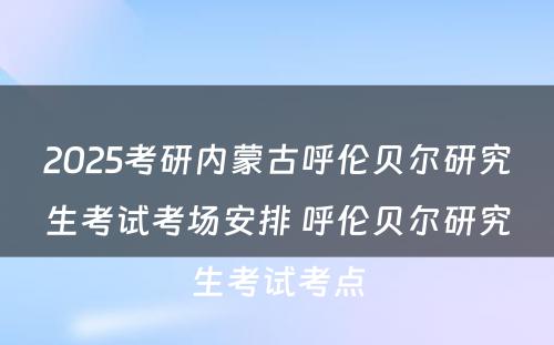 2025考研内蒙古呼伦贝尔研究生考试考场安排 呼伦贝尔研究生考试考点