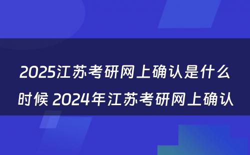 2025江苏考研网上确认是什么时候 2024年江苏考研网上确认