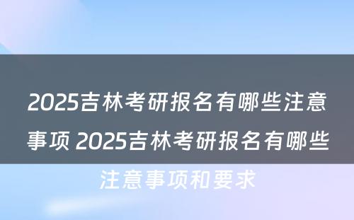 2025吉林考研报名有哪些注意事项 2025吉林考研报名有哪些注意事项和要求