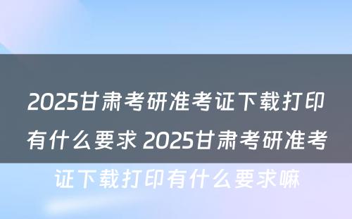 2025甘肃考研准考证下载打印有什么要求 2025甘肃考研准考证下载打印有什么要求嘛