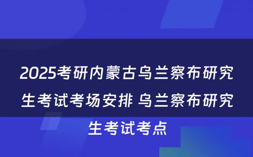 2025考研内蒙古乌兰察布研究生考试考场安排 乌兰察布研究生考试考点