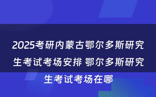 2025考研内蒙古鄂尔多斯研究生考试考场安排 鄂尔多斯研究生考试考场在哪