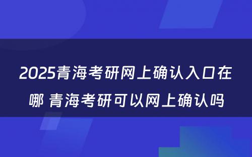 2025青海考研网上确认入口在哪 青海考研可以网上确认吗