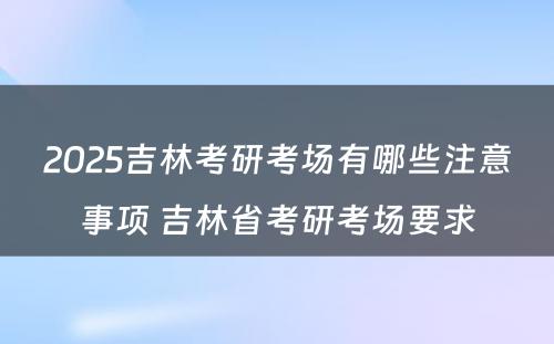 2025吉林考研考场有哪些注意事项 吉林省考研考场要求