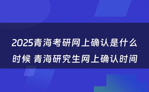 2025青海考研网上确认是什么时候 青海研究生网上确认时间