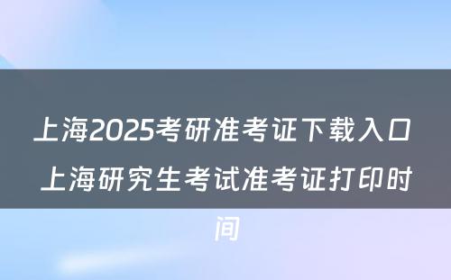 上海2025考研准考证下载入口 上海研究生考试准考证打印时间