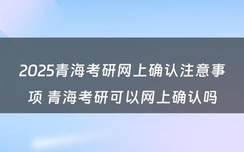 2025青海考研网上确认注意事项 青海考研可以网上确认吗