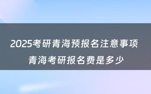 2025考研青海预报名注意事项 青海考研报名费是多少