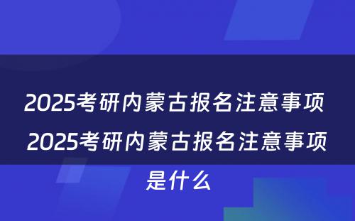 2025考研内蒙古报名注意事项 2025考研内蒙古报名注意事项是什么