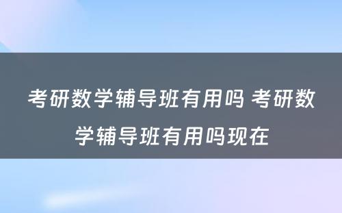 考研数学辅导班有用吗 考研数学辅导班有用吗现在