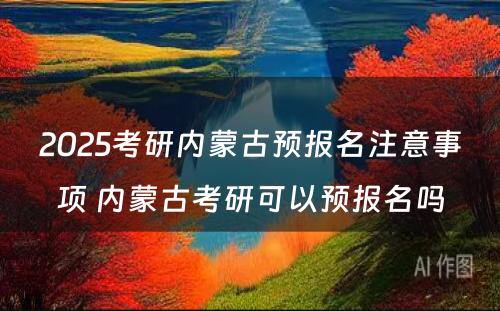 2025考研内蒙古预报名注意事项 内蒙古考研可以预报名吗