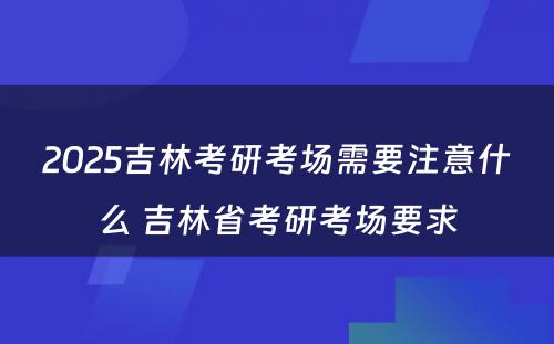 2025吉林考研考场需要注意什么 吉林省考研考场要求