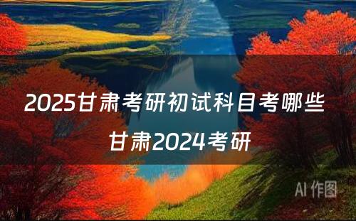 2025甘肃考研初试科目考哪些 甘肃2024考研