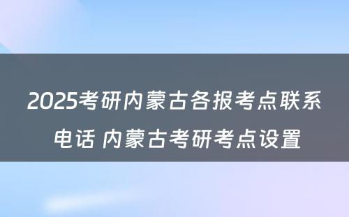 2025考研内蒙古各报考点联系电话 内蒙古考研考点设置