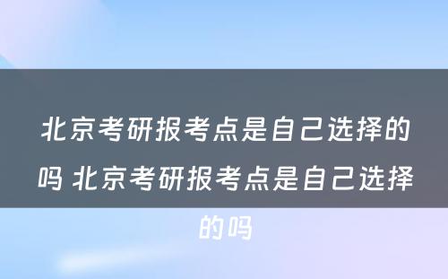 北京考研报考点是自己选择的吗 北京考研报考点是自己选择的吗