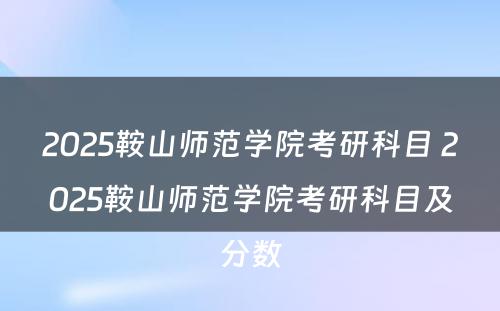 2025鞍山师范学院考研科目 2025鞍山师范学院考研科目及分数