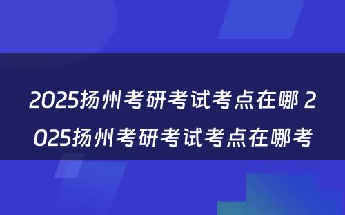 2025扬州考研考试考点在哪 2025扬州考研考试考点在哪考