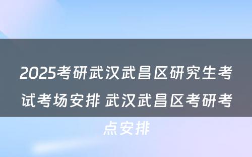 2025考研武汉武昌区研究生考试考场安排 武汉武昌区考研考点安排