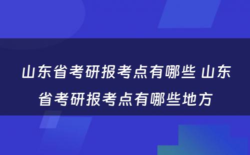 山东省考研报考点有哪些 山东省考研报考点有哪些地方