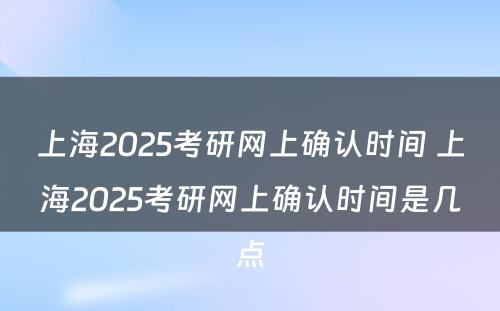 上海2025考研网上确认时间 上海2025考研网上确认时间是几点