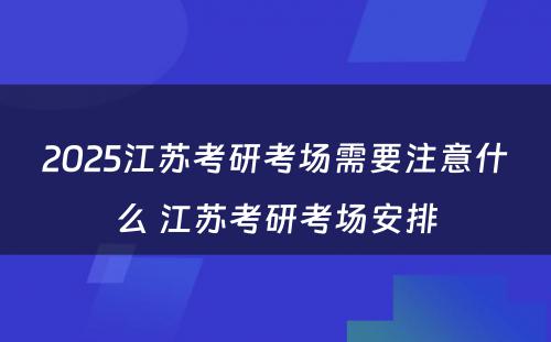 2025江苏考研考场需要注意什么 江苏考研考场安排