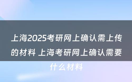 上海2025考研网上确认需上传的材料 上海考研网上确认需要什么材料