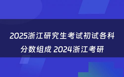 2025浙江研究生考试初试各科分数组成 2024浙江考研