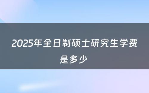 2025年全日制硕士研究生学费是多少 